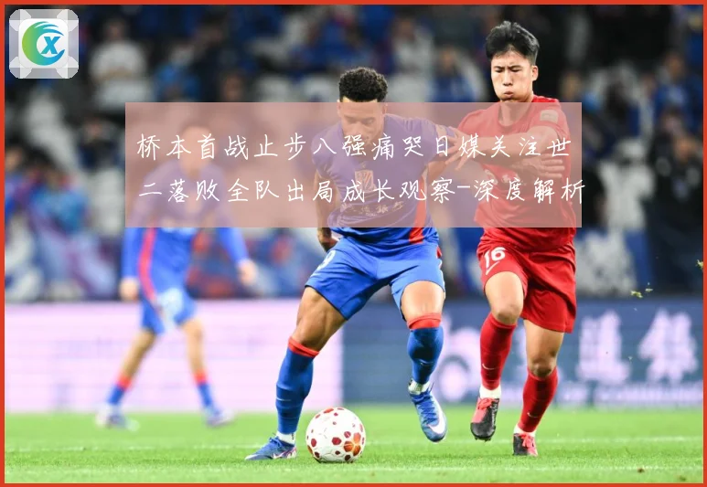 桥本首战止步八强痛哭日媒关注世二落败全队出局成长观察-深度解析