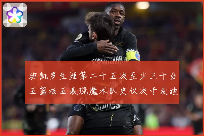班凯罗生涯第二十五次至少三十分五篮板五表现魔术队史仅次于麦迪赛场复盘-深度解析